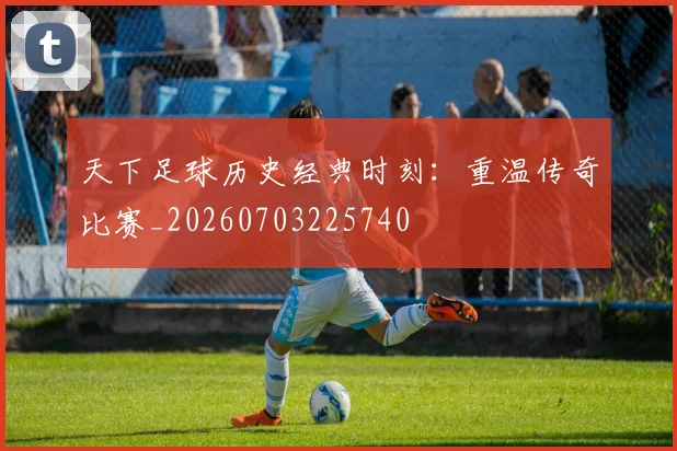 天下足球历史经典时刻:重温传奇比赛_20260703225740