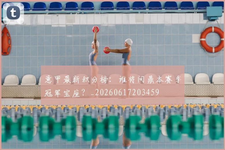 意甲最新积分榜：谁将问鼎本赛季冠军宝座？_20260617203459