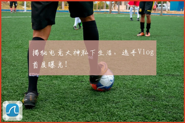 揭秘电竞大神私下生活，选手Vlog首度曝光！